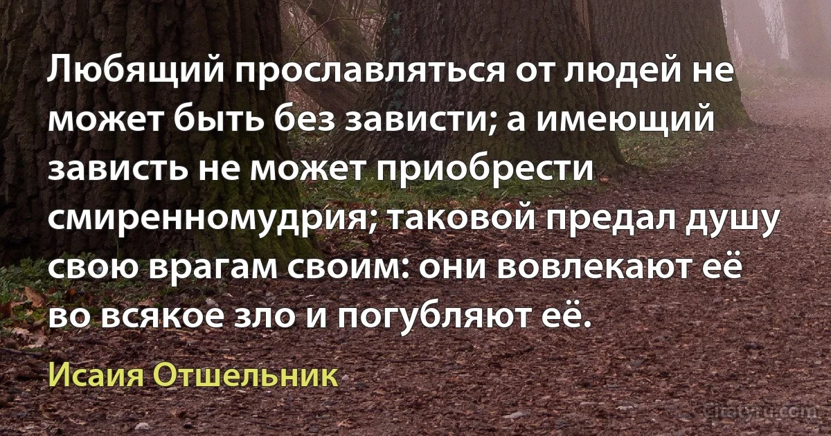 Любящий прославляться от людей не может быть без зависти; а имеющий зависть не может приобрести смиренномудрия; таковой предал душу свою врагам своим: они вовлекают её во всякое зло и погубляют её. (Исаия Отшельник)