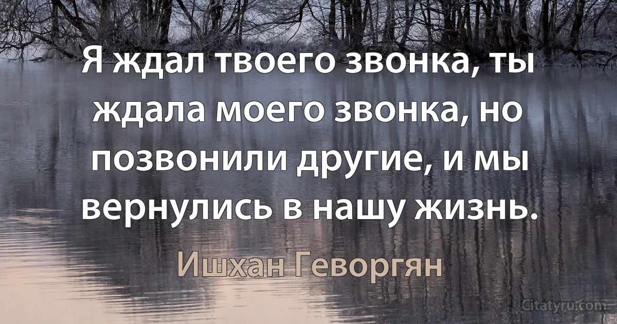 Я ждал твоего звонка, ты ждала моего звонка, но позвонили другие, и мы вернулись в нашу жизнь. (Ишхан Геворгян)