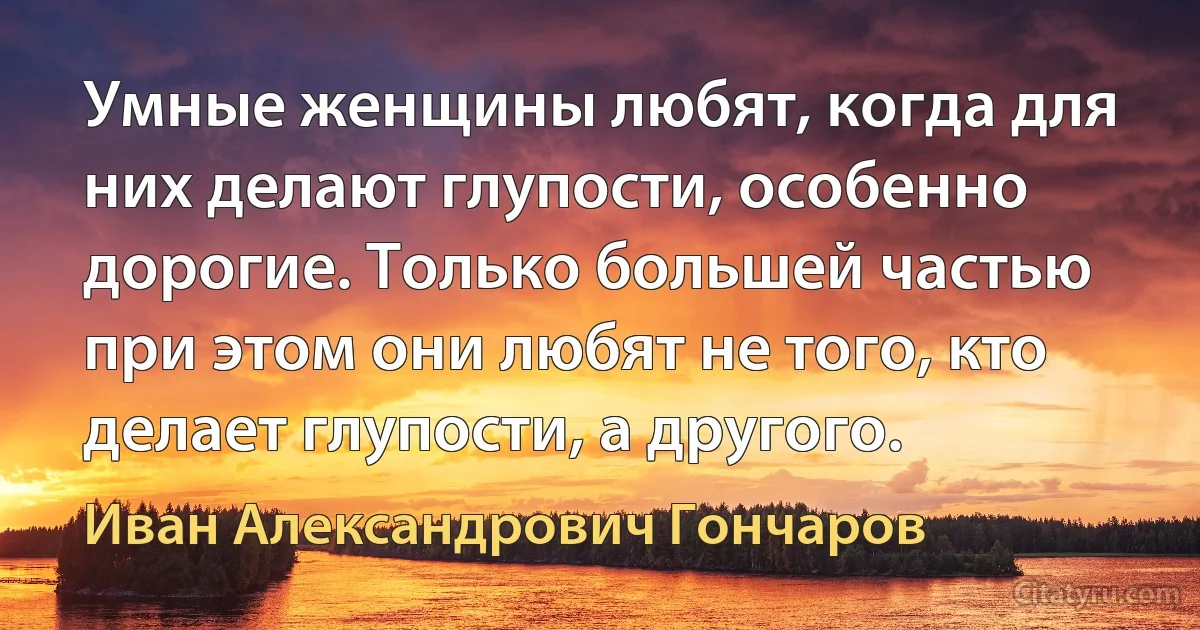 Умные женщины любят, когда для них делают глупости, особенно дорогие. Только большей частью при этом они любят не того, кто делает глупости, а другого. (Иван Александрович Гончаров)