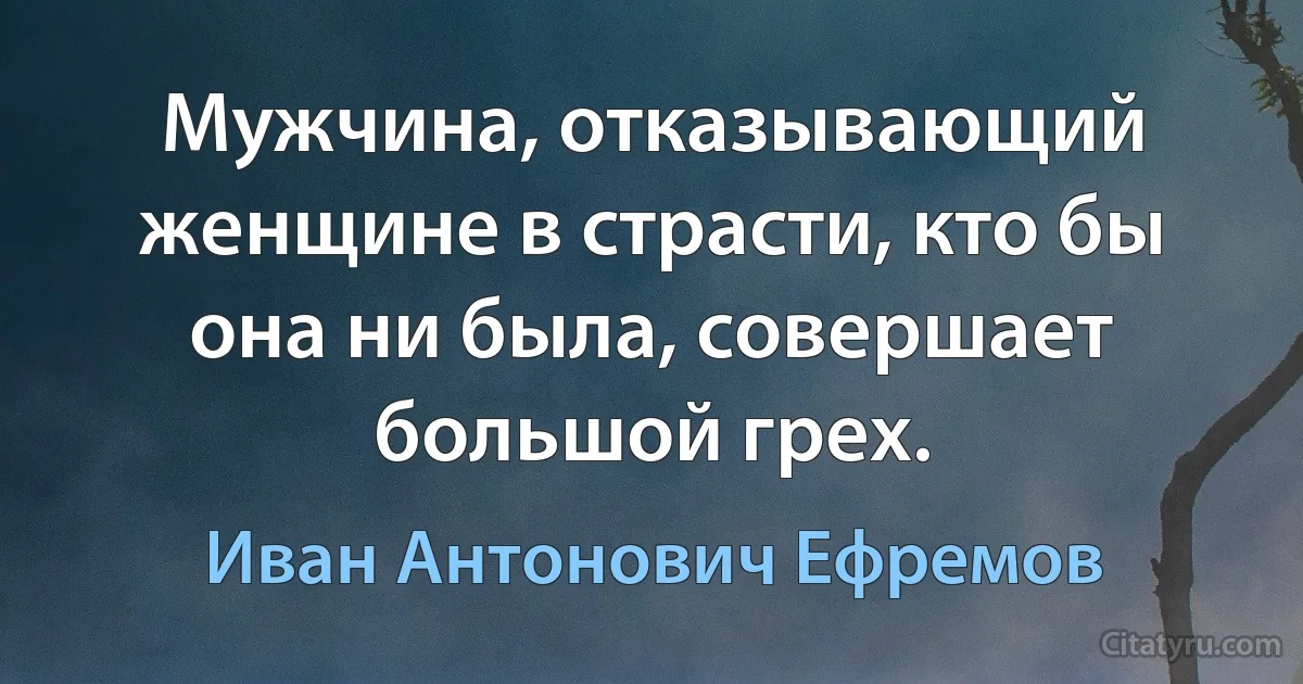 Мужчина, отказывающий женщине в страсти, кто бы она ни была, совершает большой грех. (Иван Антонович Ефремов)