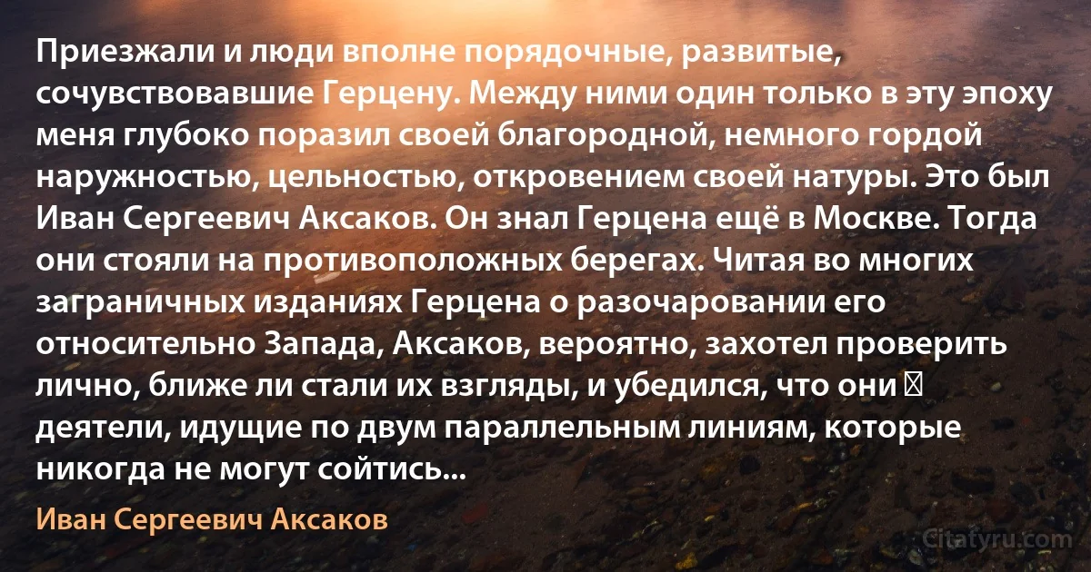 Приезжали и люди вполне порядочные, развитые, сочувствовавшие Герцену. Между ними один только в эту эпоху меня глубоко поразил своей благородной, немного гордой наружностью, цельностью, откровением своей натуры. Это был Иван Сергеевич Аксаков. Он знал Герцена ещё в Москве. Тогда они стояли на противоположных берегах. Читая во многих заграничных изданиях Герцена о разочаровании его относительно Запада, Аксаков, вероятно, захотел проверить лично, ближе ли стали их взгляды, и убедился, что они ― деятели, идущие по двум параллельным линиям, которые никогда не могут сойтись... (Иван Сергеевич Аксаков)