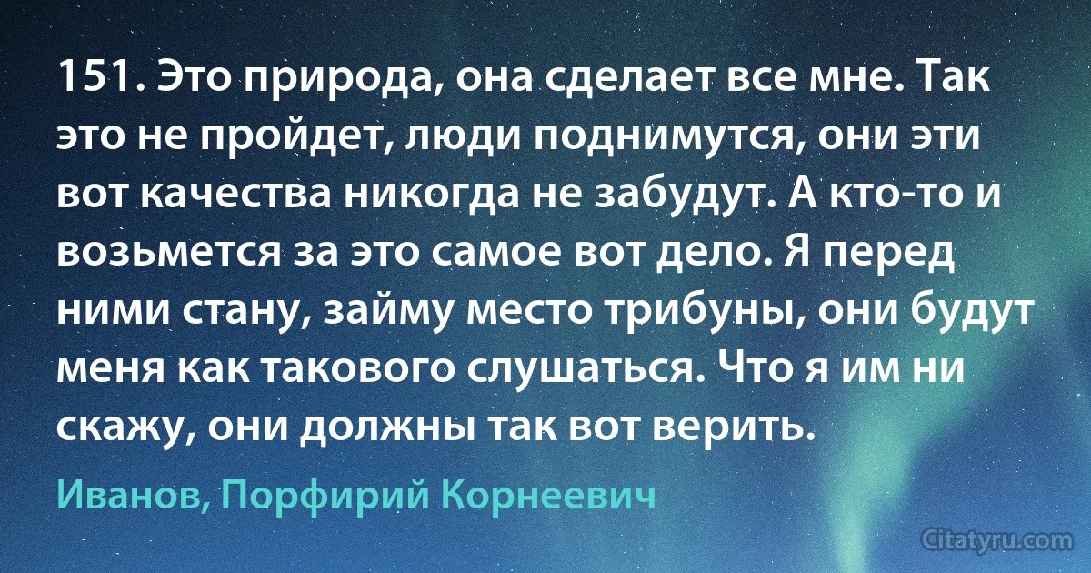 151. Это природа, она сделает все мне. Так это не пройдет, люди поднимутся, они эти вот качества никогда не забудут. А кто-то и возьмется за это самое вот дело. Я перед ними стану, займу место трибуны, они будут меня как такового слушаться. Что я им ни скажу, они должны так вот верить. (Иванов, Порфирий Корнеевич)