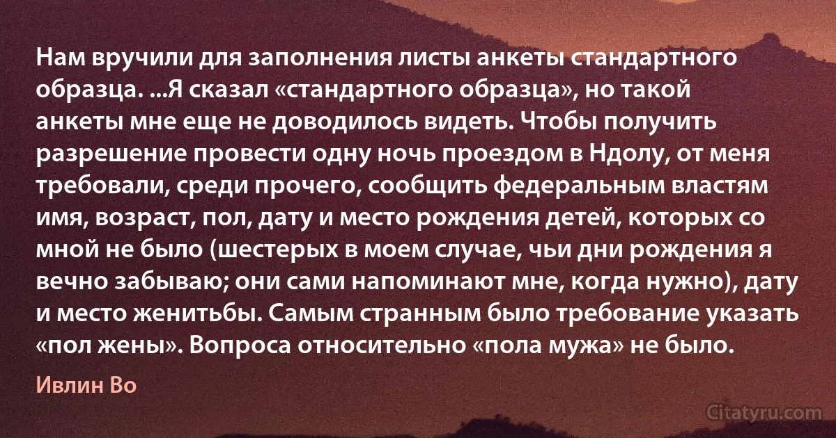 Нам вручили для заполнения листы анкеты стандартного образца. ...Я сказал «стандартного образца», но такой анкеты мне еще не доводилось видеть. Чтобы получить разрешение провести одну ночь проездом в Ндолу, от меня требовали, среди прочего, сообщить федеральным властям имя, возраст, пол, дату и место рождения детей, которых со мной не было (шестерых в моем случае, чьи дни рождения я вечно забываю; они сами напоминают мне, когда нужно), дату и место женитьбы. Самым странным было требование указать «пол жены». Вопроса относительно «пола мужа» не было. (Ивлин Во)