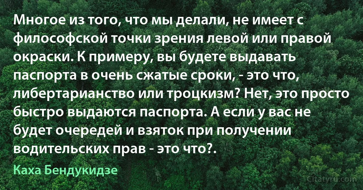 Многое из того, что мы делали, не имеет с философской точки зрения левой или правой окраски. К примеру, вы будете выдавать паспорта в очень сжатые сроки, - это что, либертарианство или троцкизм? Нет, это просто быстро выдаются паспорта. А если у вас не будет очередей и взяток при получении водительских прав - это что?. (Каха Бендукидзе)