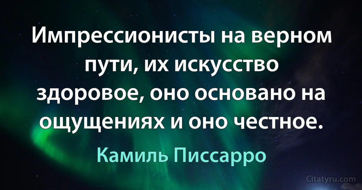 Импрессионисты на верном пути, их искусство здоровое, оно основано на ощущениях и оно честное. (Камиль Писсарро)