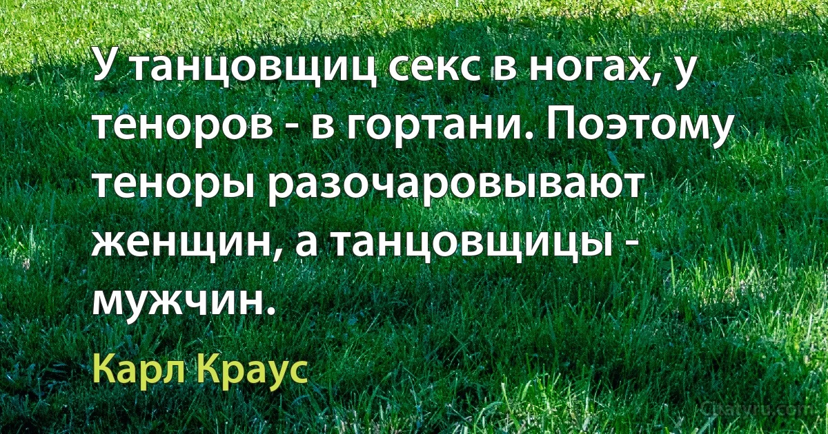 У танцовщиц секс в ногах, у теноров - в гортани. Поэтому теноры разочаровывают женщин, а танцовщицы - мужчин. (Карл Краус)