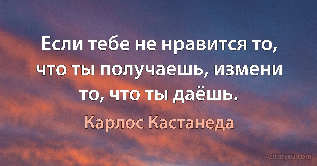 Если тебе не нравится то, что ты получаешь, измени то, что ты даёшь. (Карлос Кастанеда)