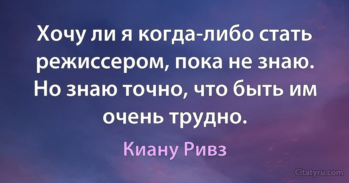 Хочу ли я когда-либо стать режиссером, пока не знаю. Но знаю точно, что быть им очень трудно. (Киану Ривз)