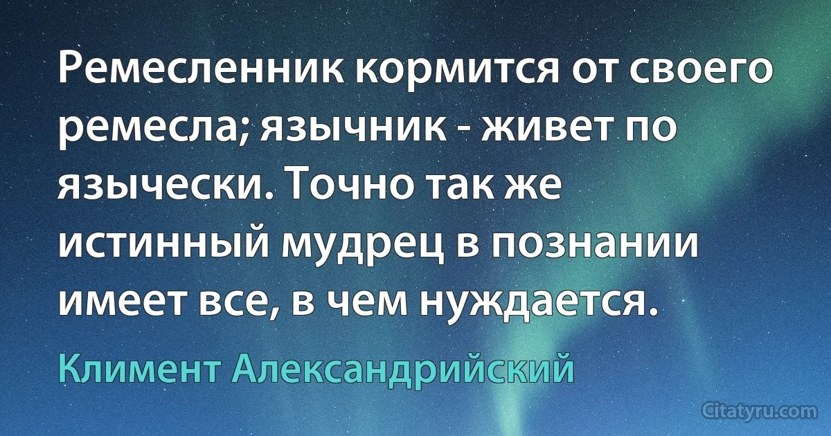 Ремесленник кормится от своего ремесла; язычник - живет по язычески. Точно так же истинный мудрец в познании имеет все, в чем нуждается. (Климент Александрийский)