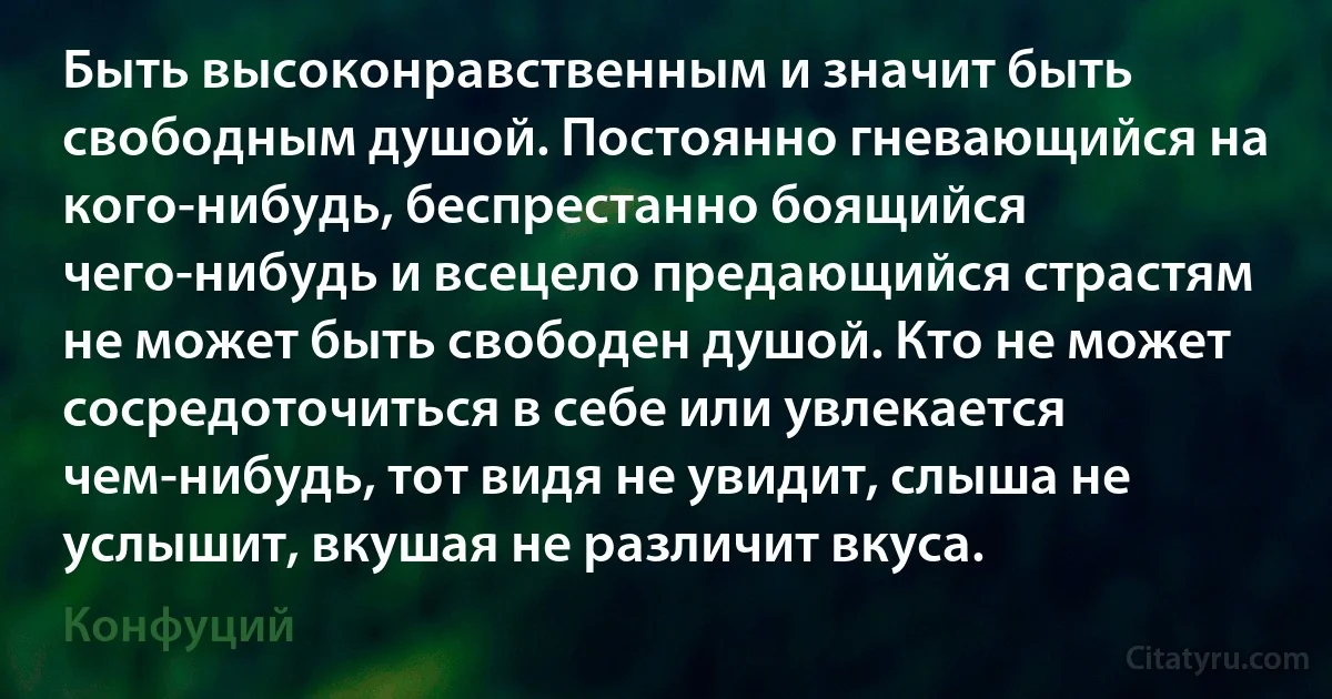 Быть высоконравственным и значит быть свободным душой. Постоянно гневающийся на кого-нибудь, беспрестанно боящийся чего-нибудь и всецело предающийся страстям не может быть свободен душой. Кто не может сосредоточиться в себе или увлекается чем-нибудь, тот видя не увидит, слыша не услышит, вкушая не различит вкуса. (Конфуций)