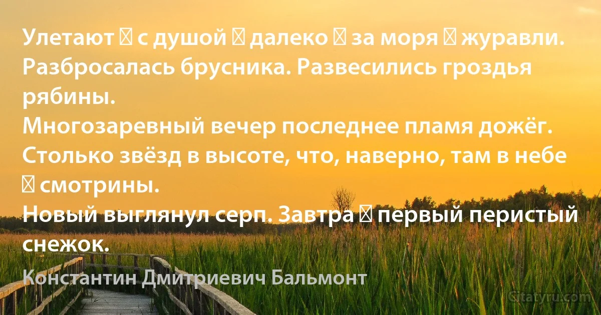 Улетают ― с душой ― далеко ― за моря ― журавли.
Разбросалась брусника. Развесились гроздья рябины.
Многозаревный вечер последнее пламя дожёг.
Столько звёзд в высоте, что, наверно, там в небе ― смотрины.
Новый выглянул серп. Завтра ― первый перистый снежок. (Константин Дмитриевич Бальмонт)