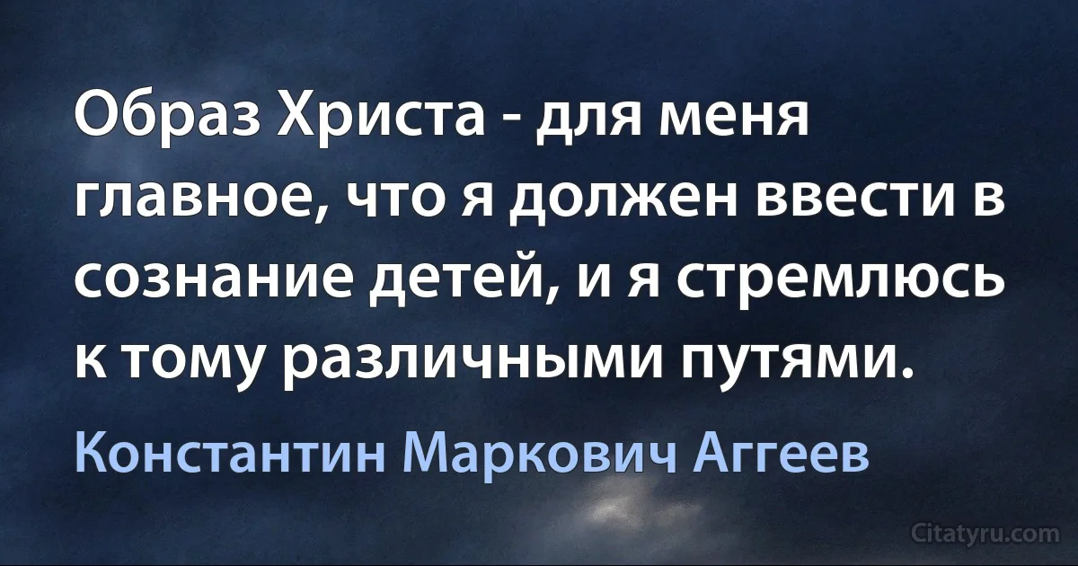 Образ Христа - для меня главное, что я должен ввести в сознание детей, и я стремлюсь к тому различными путями. (Константин Маркович Аггеев)