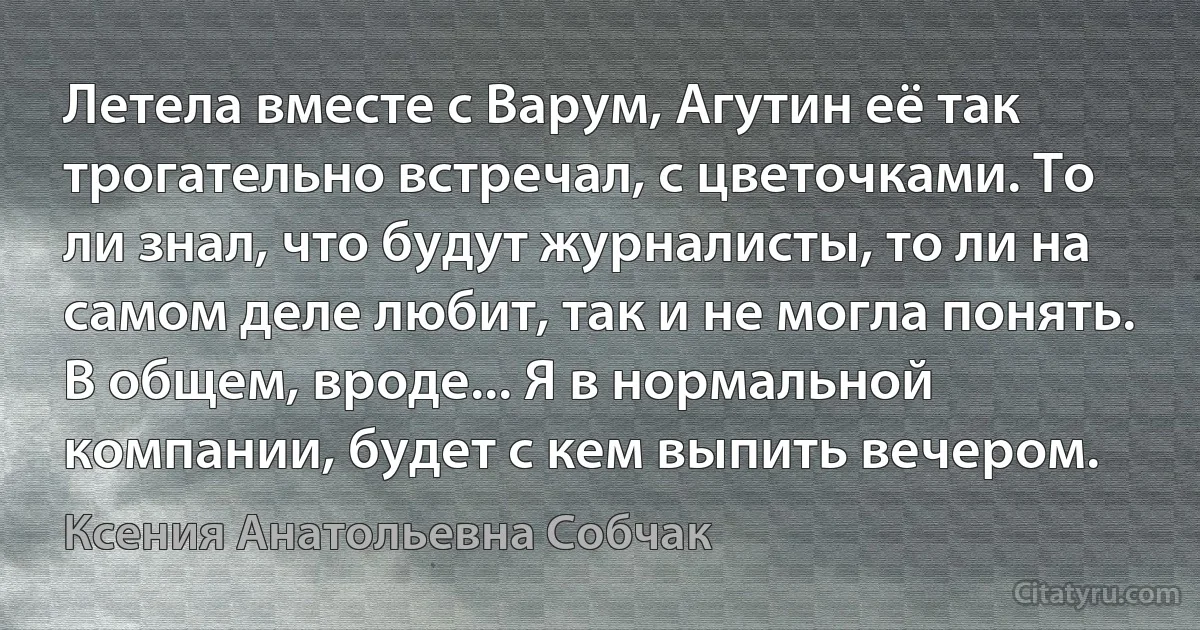 Летела вместе с Варум, Агутин её так трогательно встречал, с цветочками. То ли знал, что будут журналисты, то ли на самом деле любит, так и не могла понять. В общем, вроде... Я в нормальной компании, будет с кем выпить вечером. (Ксения Анатольевна Собчак)