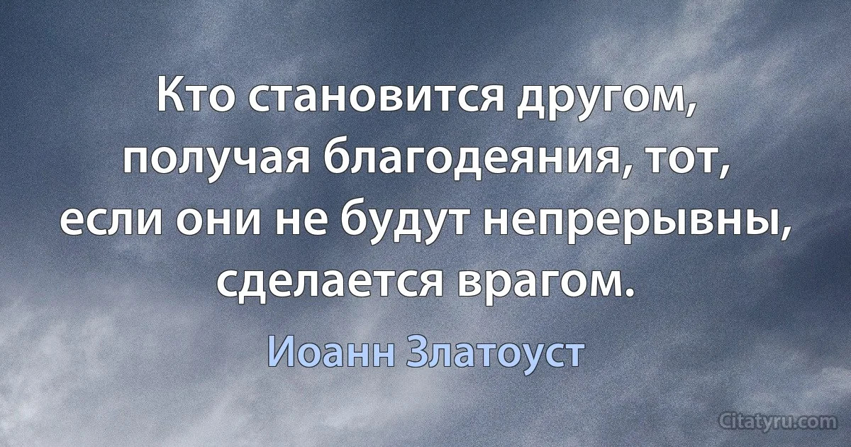 Кто становится другом, получая благодеяния, тот, если они не будут непрерывны, сделается врагом. (Иоанн Златоуст)