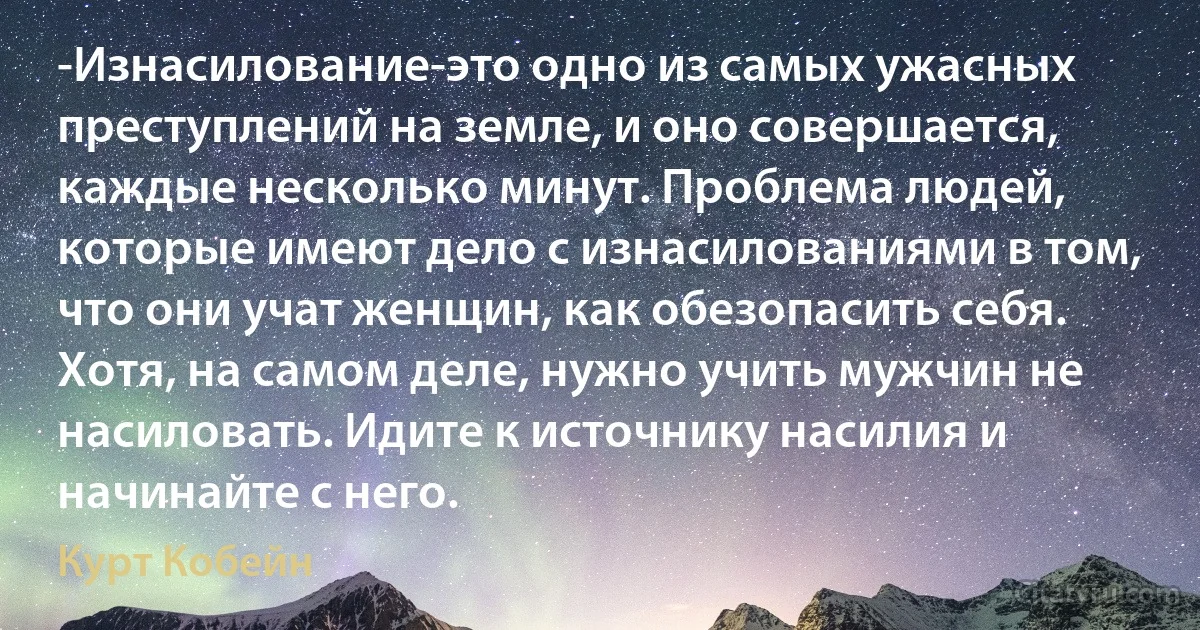 -Изнасилование-это одно из самых ужасных преступлений на земле, и оно совершается, каждые несколько минут. Проблема людей, которые имеют дело с изнасилованиями в том, что они учат женщин, как обезопасить себя. Хотя, на самом деле, нужно учить мужчин не насиловать. Идите к источнику насилия и начинайте с него. (Курт Кобейн)