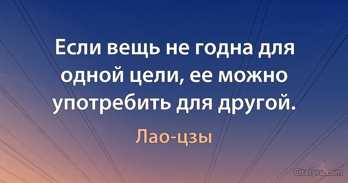 Если вещь не годна для одной цели, ее можно употребить для другой. (Лао-цзы)