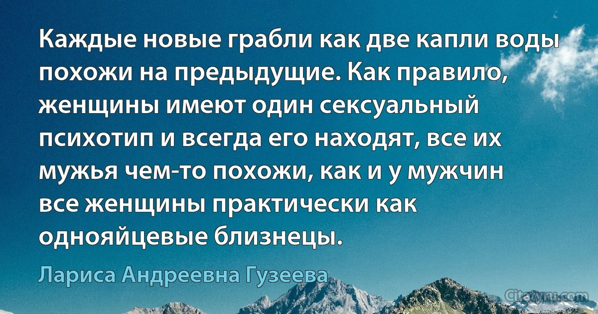 Каждые новые грабли как две капли воды похожи на предыдущие. Как правило, женщины имеют один сексуальный психотип и всегда его находят, все их мужья чем-то похожи, как и у мужчин все женщины практически как однояйцевые близнецы. (Лариса Андреевна Гузеева)