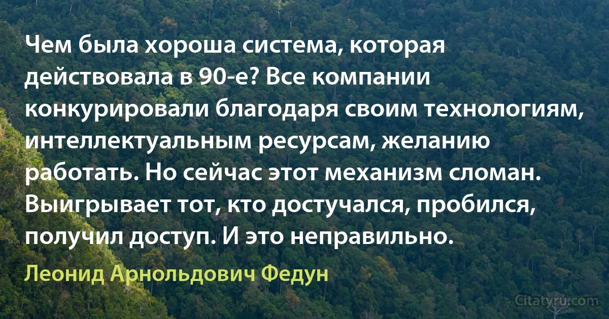 Чем была хороша система, которая действовала в 90-е? Все компании конкурировали благодаря своим технологиям, интеллектуальным ресурсам, желанию работать. Но сейчас этот механизм сломан. Выигрывает тот, кто достучался, пробился, получил доступ. И это неправильно. (Леонид Арнольдович Федун)