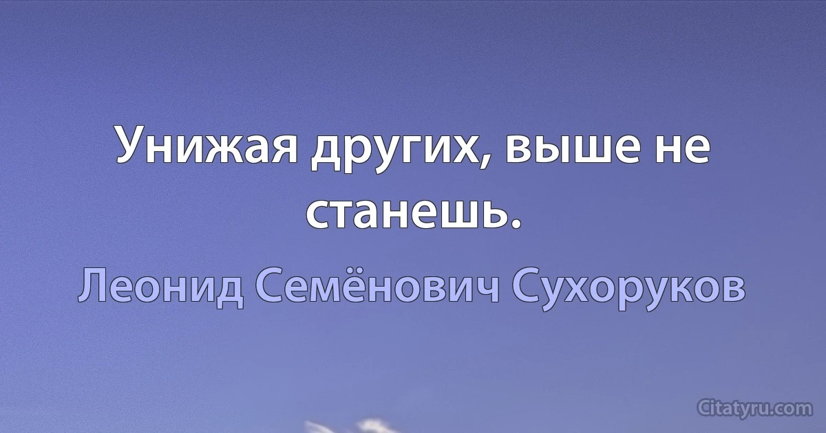 Унижая других, выше не станешь. (Леонид Семёнович Сухоруков)