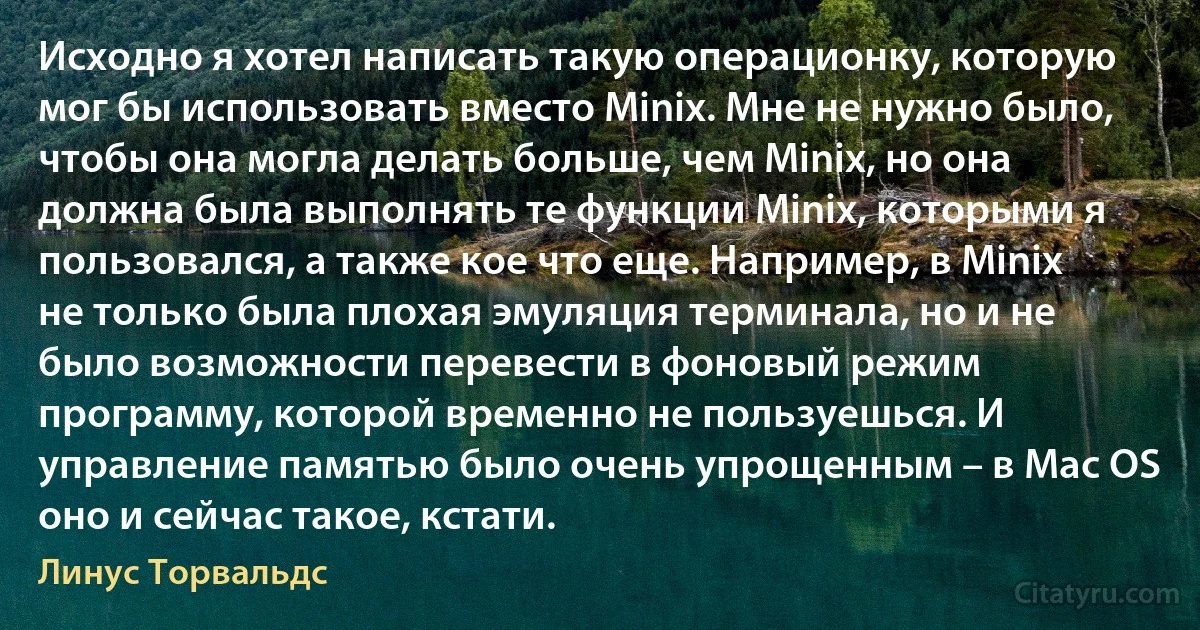 Исходно я хотел написать такую операционку, которую мог бы использовать вместо Minix. Мне не нужно было, чтобы она могла делать больше, чем Minix, но она должна была выполнять те функции Minix, которыми я пользовался, а также кое что еще. Например, в Minix не только была плохая эмуляция терминала, но и не было возможности перевести в фоновый режим программу, которой временно не пользуешься. И управление памятью было очень упрощенным – в Mac OS оно и сейчас такое, кстати. (Линус Торвальдс)