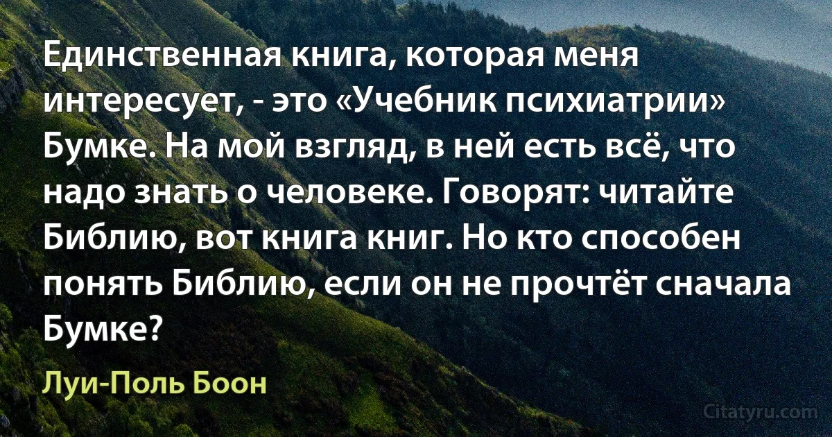 Единственная книга, которая меня интересует, - это «Учебник психиатрии» Бумке. На мой взгляд, в ней есть всё, что надо знать о человеке. Говорят: читайте Библию, вот книга книг. Но кто способен понять Библию, если он не прочтёт сначала Бумке? (Луи-Поль Боон)