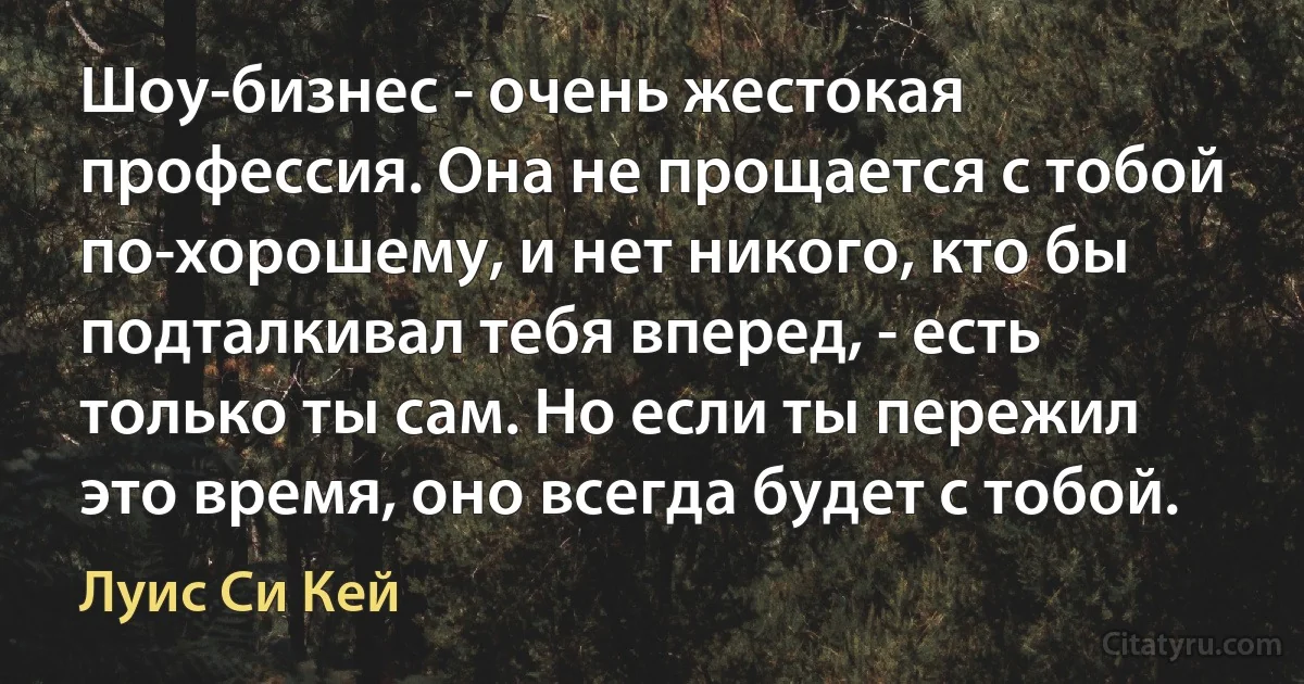 Шоу-бизнес - очень жестокая профессия. Она не прощается с тобой по-хорошему, и нет никого, кто бы подталкивал тебя вперед, - есть только ты сам. Но если ты пережил это время, оно всегда будет с тобой. (Луис Си Кей)