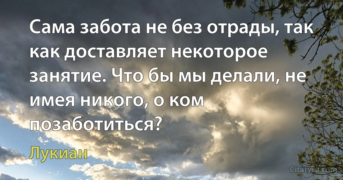 Сама забота не без отрады, так как доставляет некоторое занятие. Что бы мы делали, не имея никого, о ком позаботиться? (Лукиан)