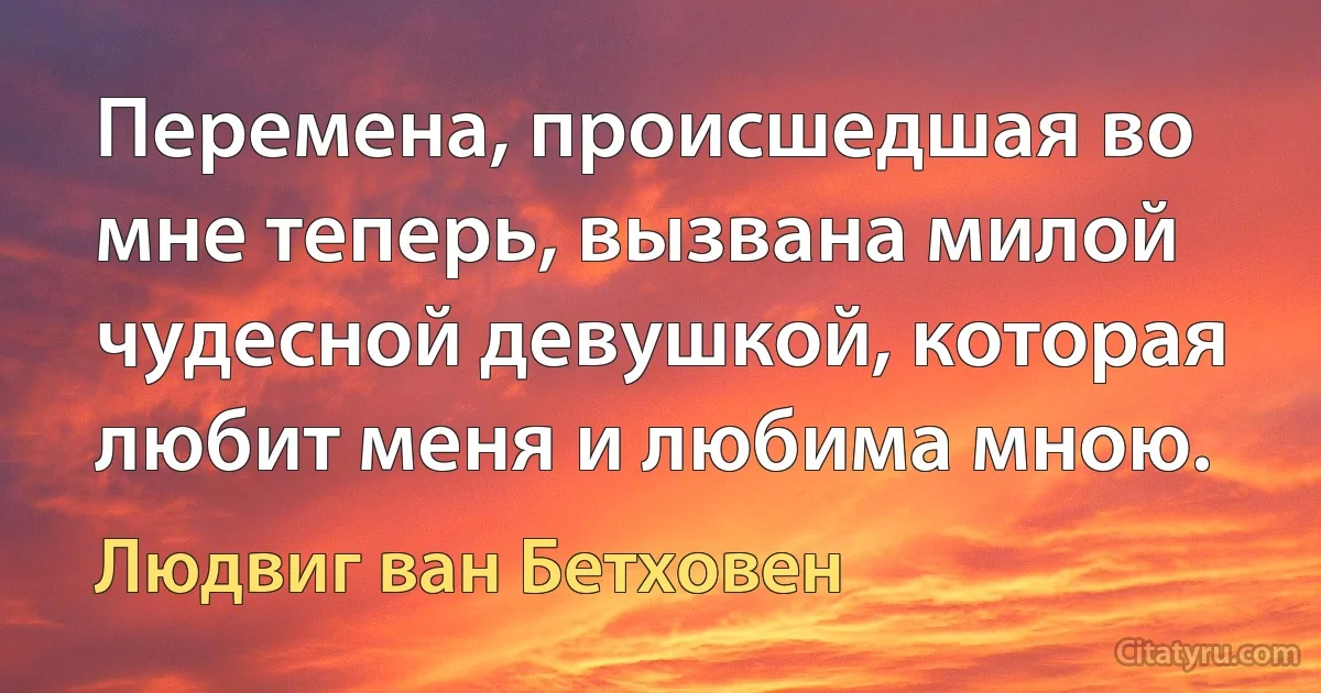 Перемена, происшедшая во мне теперь, вызвана милой чудесной девушкой, которая любит меня и любима мною. (Людвиг ван Бетховен)