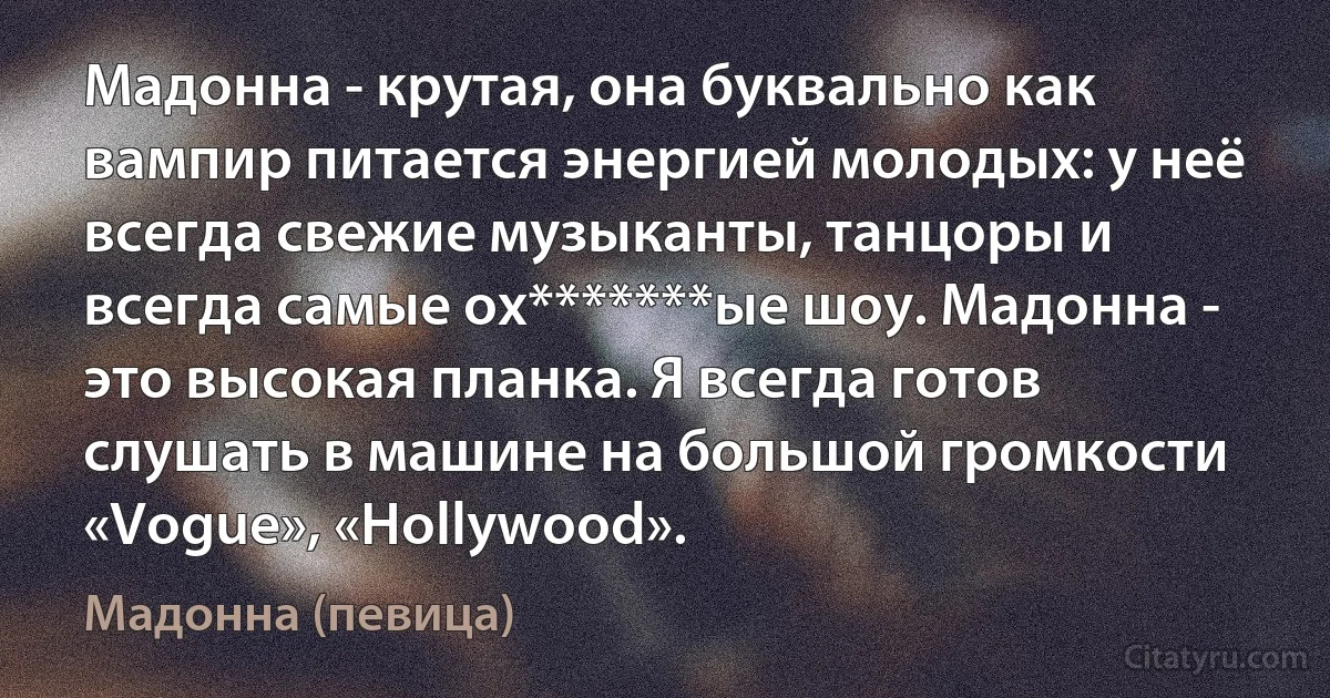 Мадонна - крутая, она буквально как вампир питается энергией молодых: у неё всегда свежие музыканты, танцоры и всегда самые ох*******ые шоу. Мадонна - это высокая планка. Я всегда готов слушать в машине на большой громкости «Vogue», «Hollywood». (Мадонна (певица))