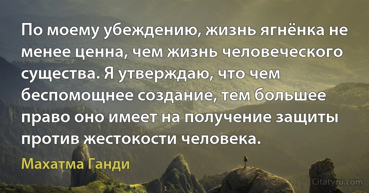 По моему убеждению, жизнь ягнёнка не менее ценна, чем жизнь человеческого существа. Я утверждаю, что чем беспомощнее создание, тем большее право оно имеет на получение защиты против жестокости человека. (Махатма Ганди)