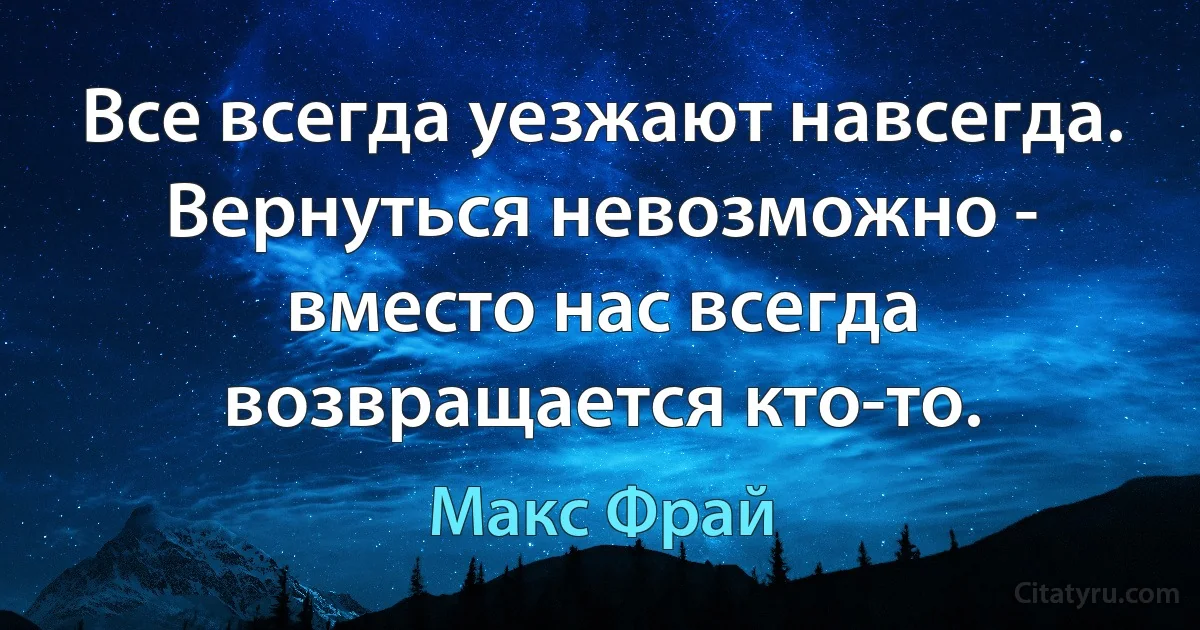 Все всегда уезжают навсегда. Вернуться невозможно - вместо нас всегда возвращается кто-то. (Макс Фрай)