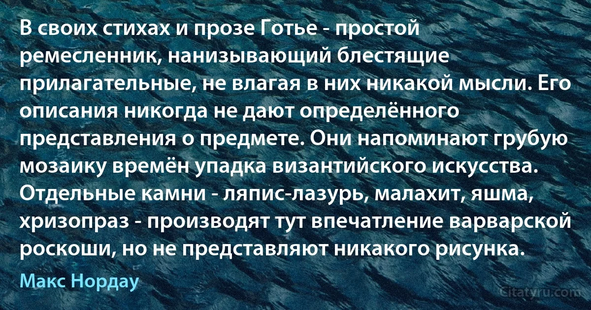 В своих стихах и прозе Готье - простой ремесленник, нанизывающий блестящие прилагательные, не влагая в них никакой мысли. Его описания никогда не дают определённого представления о предмете. Они напоминают грубую мозаику времён упадка византийского искусства. Отдельные камни - ляпис-лазурь, малахит, яшма, хризопраз - производят тут впечатление варварской роскоши, но не представляют никакого рисунка. (Макс Нордау)