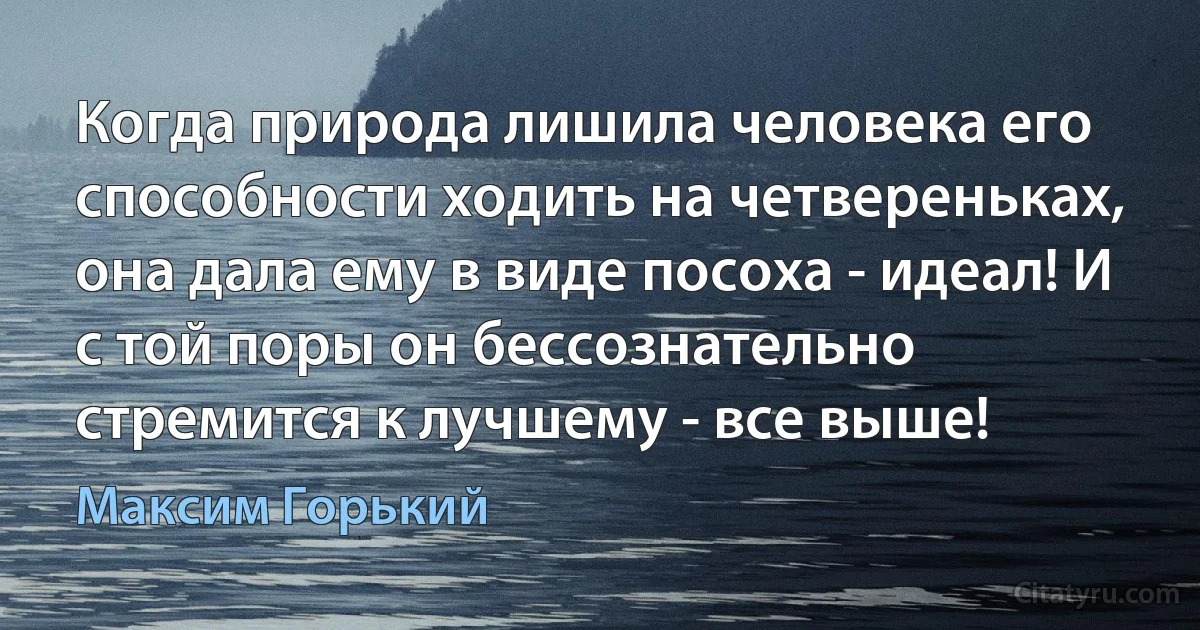 Когда природа лишила человека его способности ходить на четвереньках, она дала ему в виде посоха - идеал! И с той поры он бессознательно стремится к лучшему - все выше! (Максим Горький)