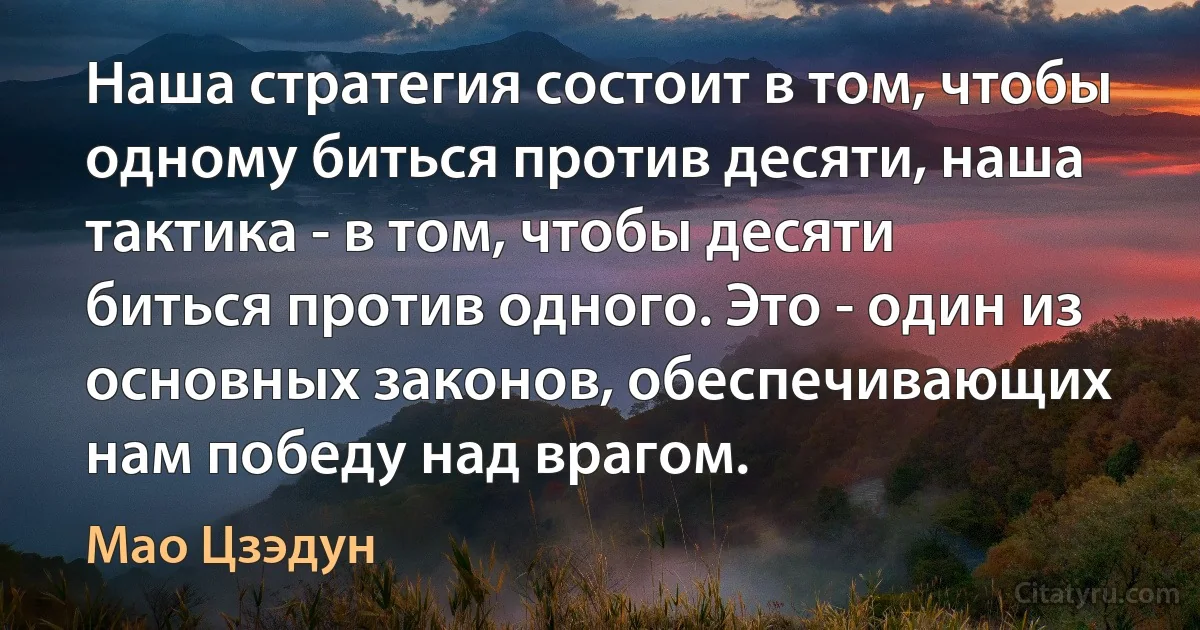 Наша стратегия состоит в том, чтобы одному биться против десяти, наша тактика - в том, чтобы десяти биться против одного. Это - один из основных законов, обеспечивающих нам победу над врагом. (Мао Цзэдун)