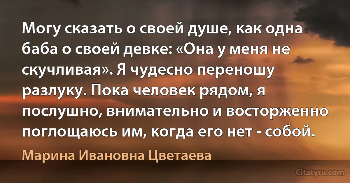 Могу сказать о своей душе, как одна баба о своей девке: «Она у меня не скучливая». Я чудесно переношу разлуку. Пока человек рядом, я послушно, внимательно и восторженно поглощаюсь им, когда его нет - собой. (Марина Ивановна Цветаева)