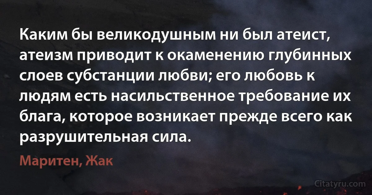 Каким бы великодушным ни был атеист, атеизм приводит к окаменению глубинных слоев субстанции любви; его любовь к людям есть насильственное требование их блага, которое возникает прежде всего как разрушительная сила. (Маритен, Жак)