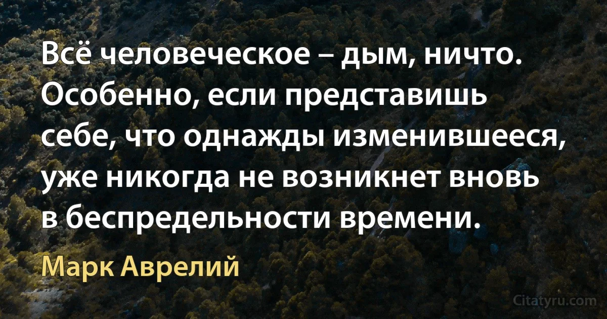 Всё человеческое – дым, ничто. Особенно, если представишь себе, что однажды изменившееся, уже никогда не возникнет вновь в беспредельности времени. (Марк Аврелий)