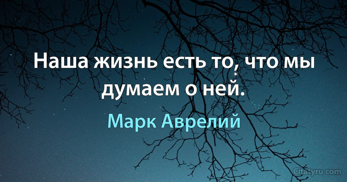 Наша жизнь есть то, что мы думаем о ней. (Марк Аврелий)