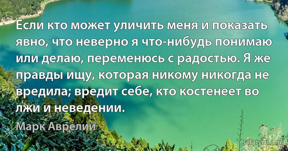 Если кто может уличить меня и показать явно, что неверно я что-нибудь понимаю или делаю, переменюсь с радостью. Я же правды ищу, которая никому никогда не вредила; вредит себе, кто костенеет во лжи и неведении. (Марк Аврелий)