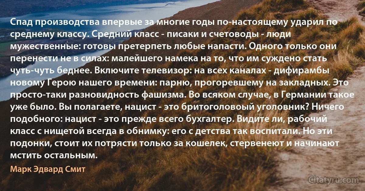 Спад производства впервые за многие годы по-настоящему ударил по среднему классу. Средний класс - писаки и счетоводы - люди мужественные: готовы претерпеть любые напасти. Одного только они перенести не в силах: малейшего намека на то, что им суждено стать чуть-чуть беднее. Включите телевизор: на всех каналах - дифирамбы новому Герою нашего времени: парню, прогоревшему на закладных. Это просто-таки разновидность фашизма. Во всяком случае, в Германии такое уже было. Вы полагаете, нацист - это бритоголовоый уголовник? Ничего подобного: нацист - это прежде всего бухгалтер. Видите ли, рабочий класс с нищетой всегда в обнимку: его с детства так воспитали. Но эти подонки, стоит их потрясти только за кошелек, стервенеют и начинают мстить остальным. (Марк Эдвард Смит)