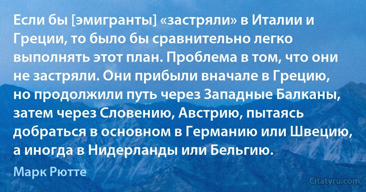 Если бы [эмигранты] «застряли» в Италии и Греции, то было бы сравнительно легко выполнять этот план. Проблема в том, что они не застряли. Они прибыли вначале в Грецию, но продолжили путь через Западные Балканы, затем через Словению, Австрию, пытаясь добраться в основном в Германию или Швецию, а иногда в Нидерланды или Бельгию. (Марк Рютте)