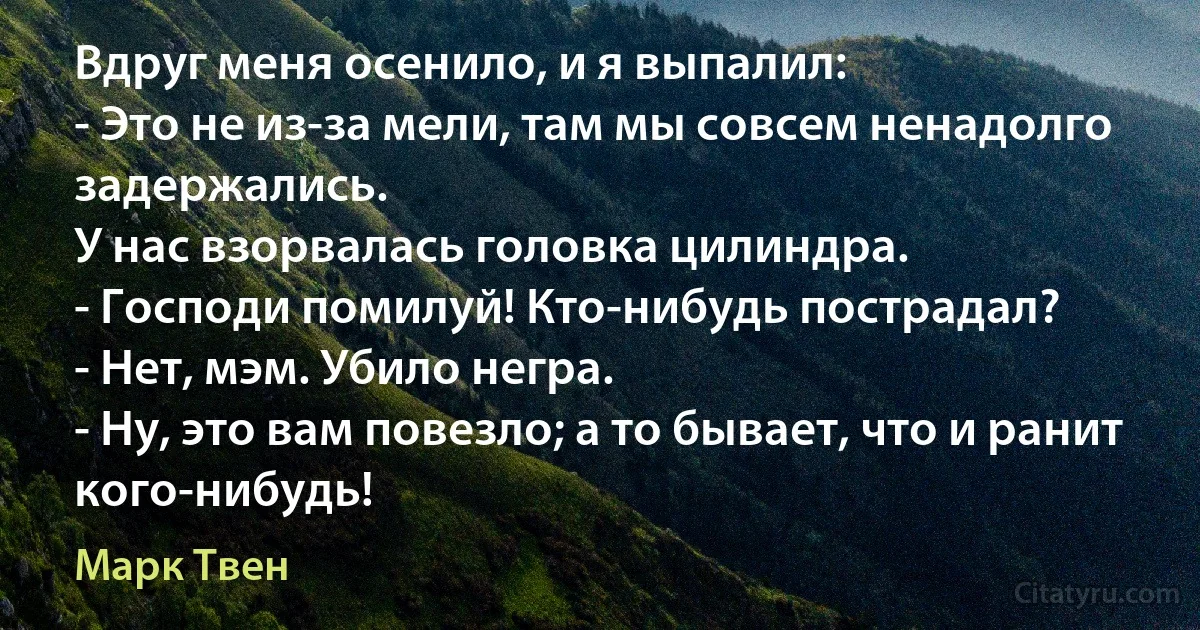 Вдруг меня осенило, и я выпалил:
- Это не из-за мели, там мы совсем ненадолго задержались.
У нас взорвалась головка цилиндра.
- Господи помилуй! Кто-нибудь пострадал?
- Нет, мэм. Убило негра.
- Ну, это вам повезло; а то бывает, что и ранит кого-нибудь! (Марк Твен)