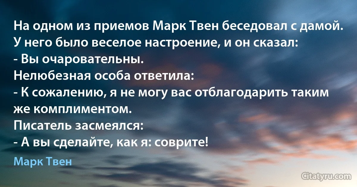 На одном из приемов Марк Твен беседовал с дамой. У него было веселое настроение, и он сказал:
- Вы очаровательны.
Нелюбезная особа ответила:
- К сожалению, я не могу вас отблагодарить таким же комплиментом.
Писатель засмеялся:
- А вы сделайте, как я: соврите! (Марк Твен)