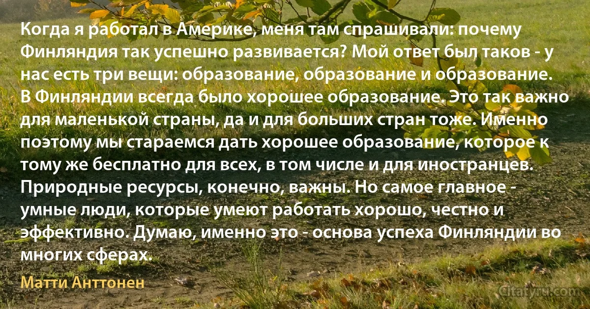 Когда я работал в Америке, меня там спрашивали: почему Финляндия так успешно развивается? Мой ответ был таков - у нас есть три вещи: образование, образование и образование. В Финляндии всегда было хорошее образование. Это так важно для маленькой страны, да и для больших стран тоже. Именно поэтому мы стараемся дать хорошее образование, которое к тому же бесплатно для всех, в том числе и для иностранцев. Природные ресурсы, конечно, важны. Но самое главное - умные люди, которые умеют работать хорошо, честно и эффективно. Думаю, именно это - основа успеха Финляндии во многих сферах. (Матти Анттонен)