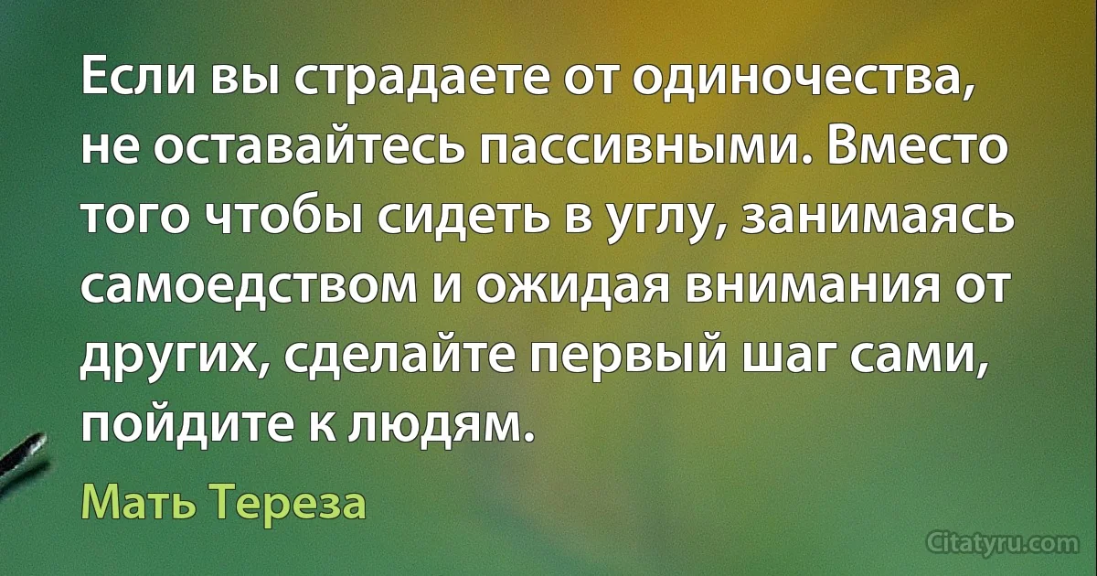 Если вы страдаете от одиночества, не оставайтесь пассивными. Вместо того чтобы сидеть в углу, занимаясь самоедством и ожидая внимания от других, сделайте первый шаг сами, пойдите к людям. (Мать Тереза)