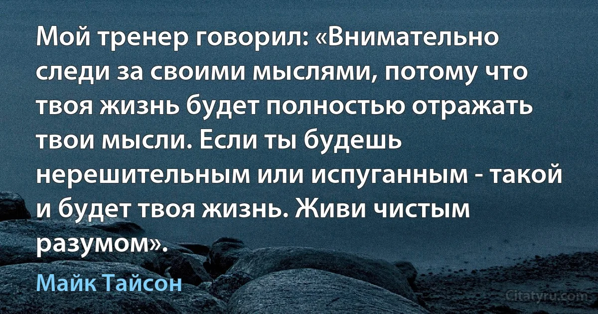 Мой тренер говорил: «Внимательно следи за своими мыслями, потому что твоя жизнь будет полностью отражать твои мысли. Если ты будешь нерешительным или испуганным - такой и будет твоя жизнь. Живи чистым разумом». (Майк Тайсон)