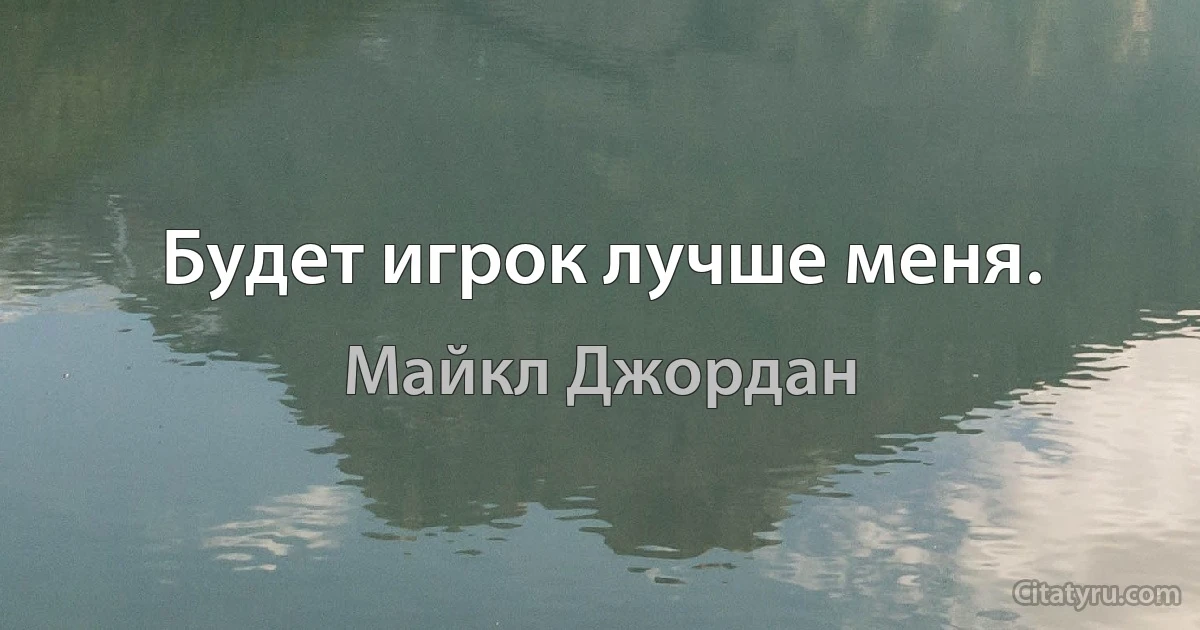 Будет игрок лучше меня. (Майкл Джордан)