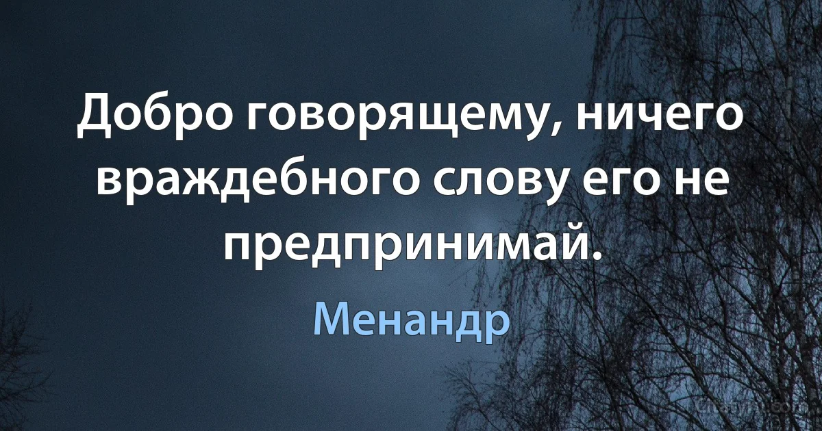 Добро говорящему, ничего враждебного слову его не предпринимай. (Менандр)