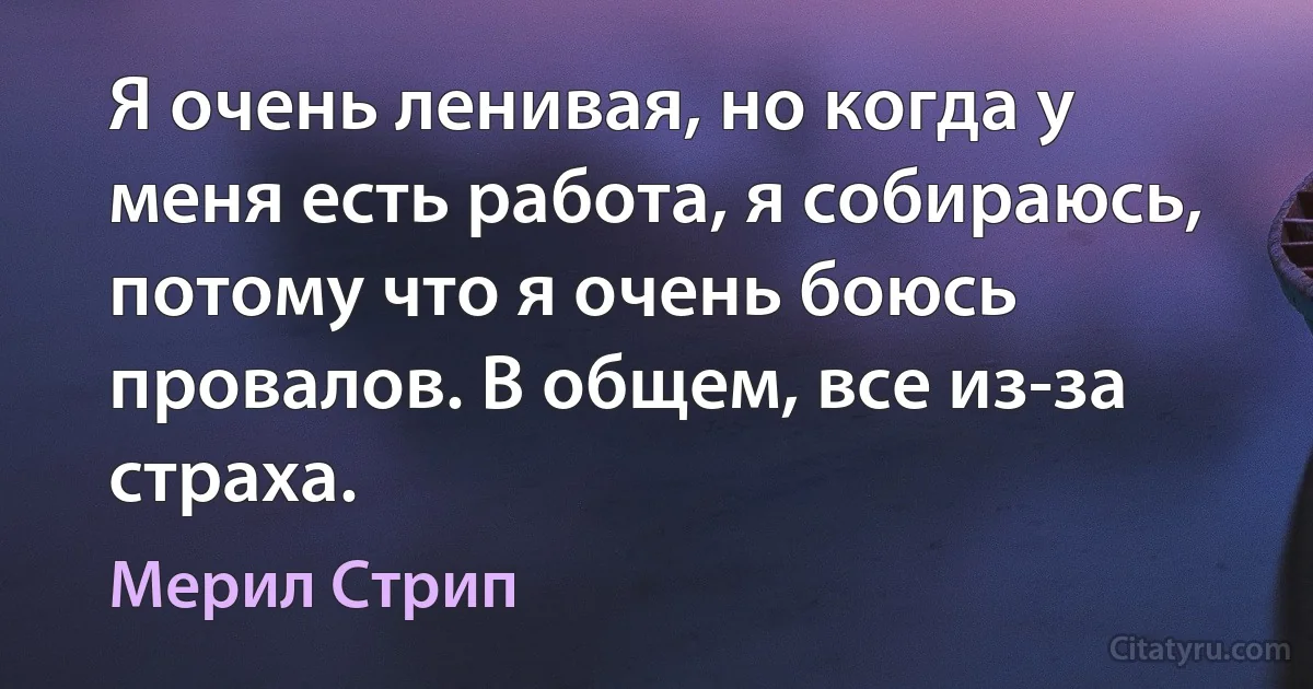 Я очень ленивая, но когда у меня есть работа, я собираюсь, потому что я очень боюсь провалов. В общем, все из-за страха. (Мерил Стрип)