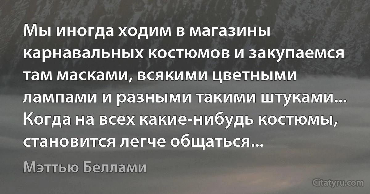 Мы иногда ходим в магазины карнавальных костюмов и закупаемся там масками, всякими цветными лампами и разными такими штуками... Когда на всех какие-нибудь костюмы, становится легче общаться... (Мэттью Беллами)